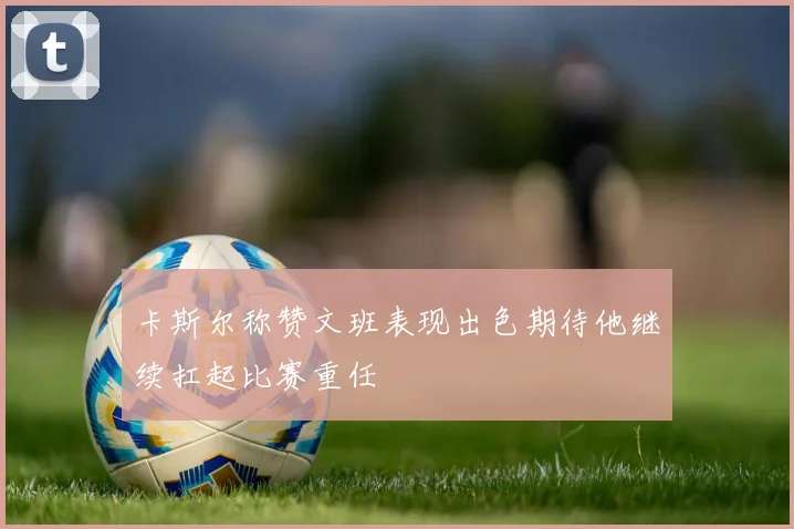 卡斯尔称赞文班表现出色期待他继续扛起比赛重任