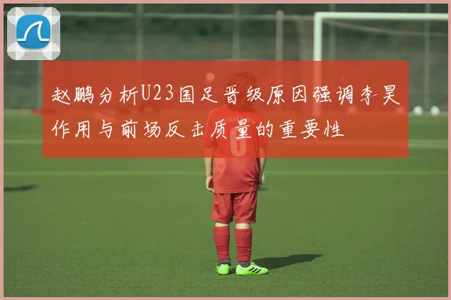 赵鹏分析U23国足晋级原因强调李昊作用与前场反击质量的重要性