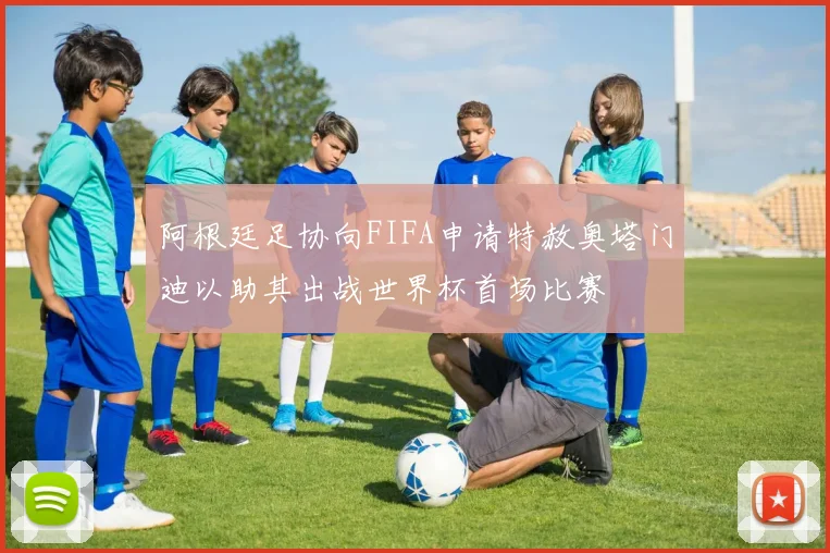 阿根廷足协向FIFA申请特赦奥塔门迪以助其出战世界杯首场比赛
