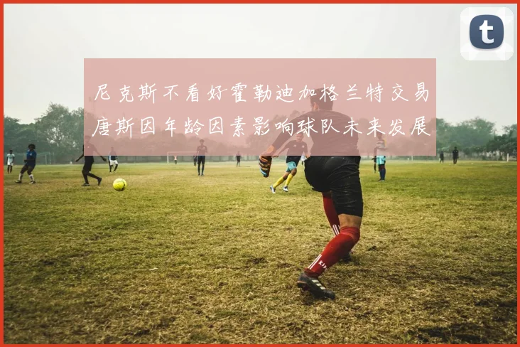 尼克斯不看好霍勒迪加格兰特交易唐斯因年龄因素影响球队未来发展