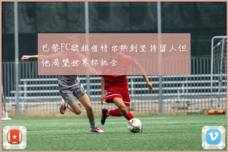 巴黎FC欲租借特尔热刺坚持留人但他渴望世界杯机会