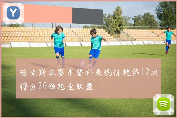 哈克斯本赛季替补表现惊艳第12次得分20领跑全联盟