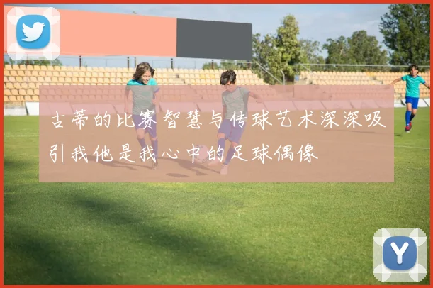 古蒂的比赛智慧与传球艺术深深吸引我他是我心中的足球偶像