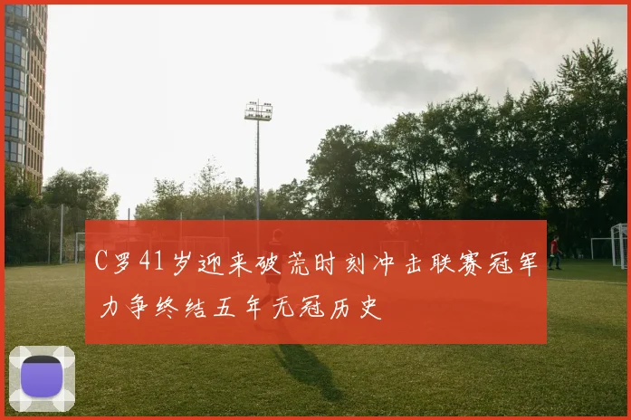 C罗41岁迎来破荒时刻冲击联赛冠军力争终结五年无冠历史