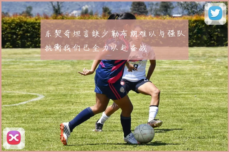东契奇坦言缺少勒布朗难以与强队抗衡我们已全力以赴奋战