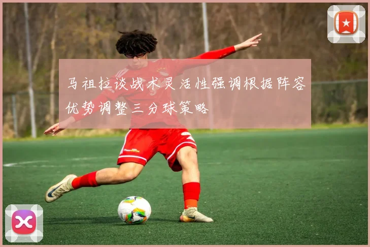 马祖拉谈战术灵活性强调根据阵容优势调整三分球策略