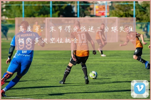 乌度卡：末节得分低迷三分球失准错失多次空位机会