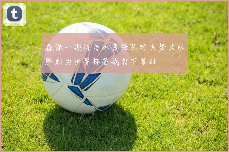 森保一期待与冰岛强队对决努力以胜利为世界杯备战打下基础